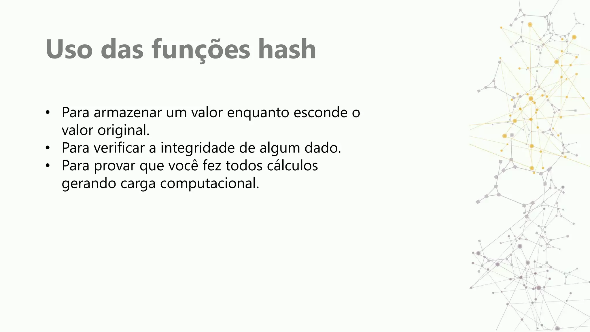 Uso das funções hash
• Para armazenar um valor enquanto esconde o
valor original.
• Para verificar a integridade de algum dado.
• Para provar que você fez todos cálculos
gerando carga computacional.
 