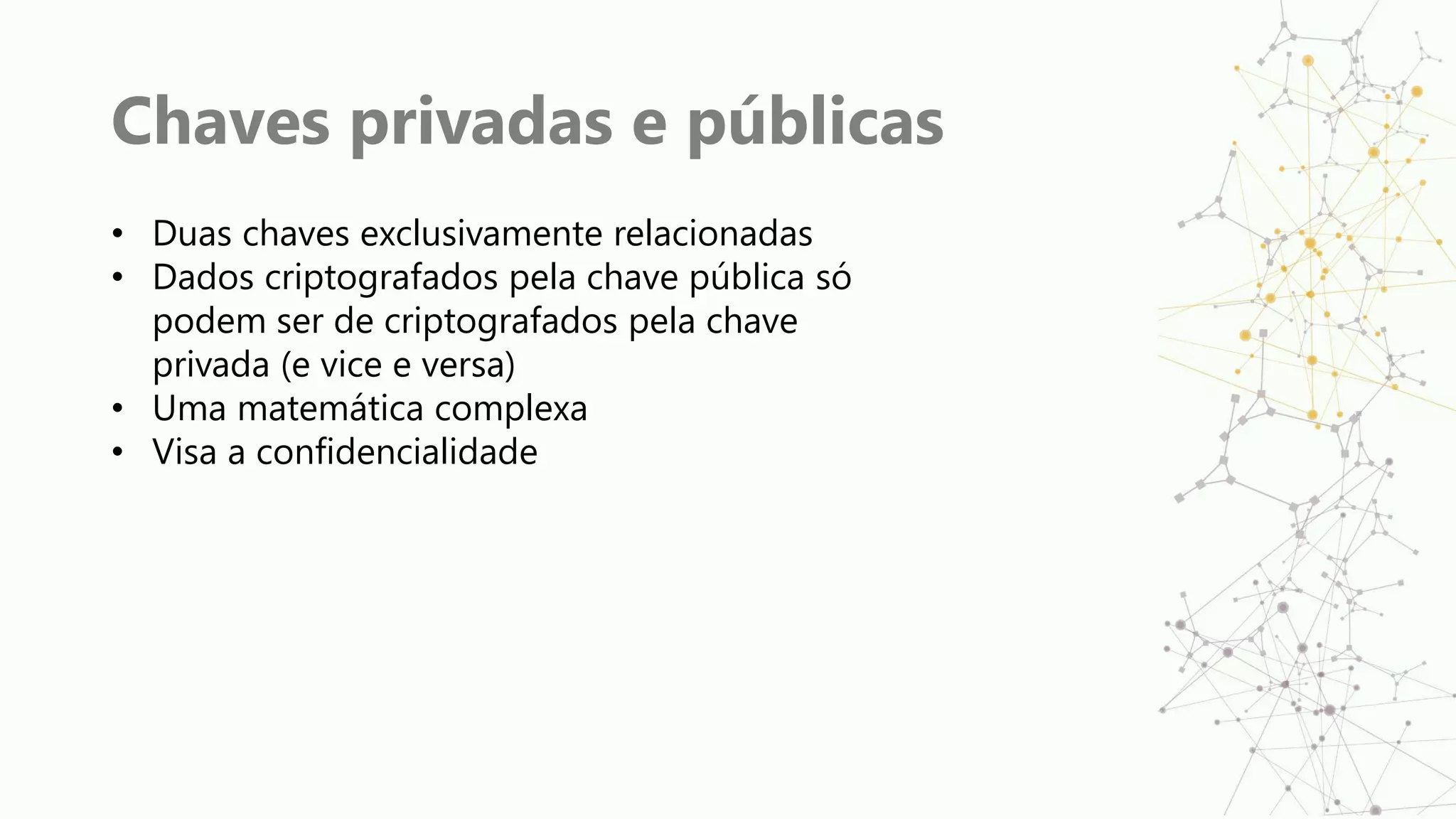 Chaves privadas e públicas
• Duas chaves exclusivamente relacionadas
• Dados criptografados pela chave pública só
podem ser de criptografados pela chave
privada (e vice e versa)
• Uma matemática complexa
• Visa a confidencialidade
 