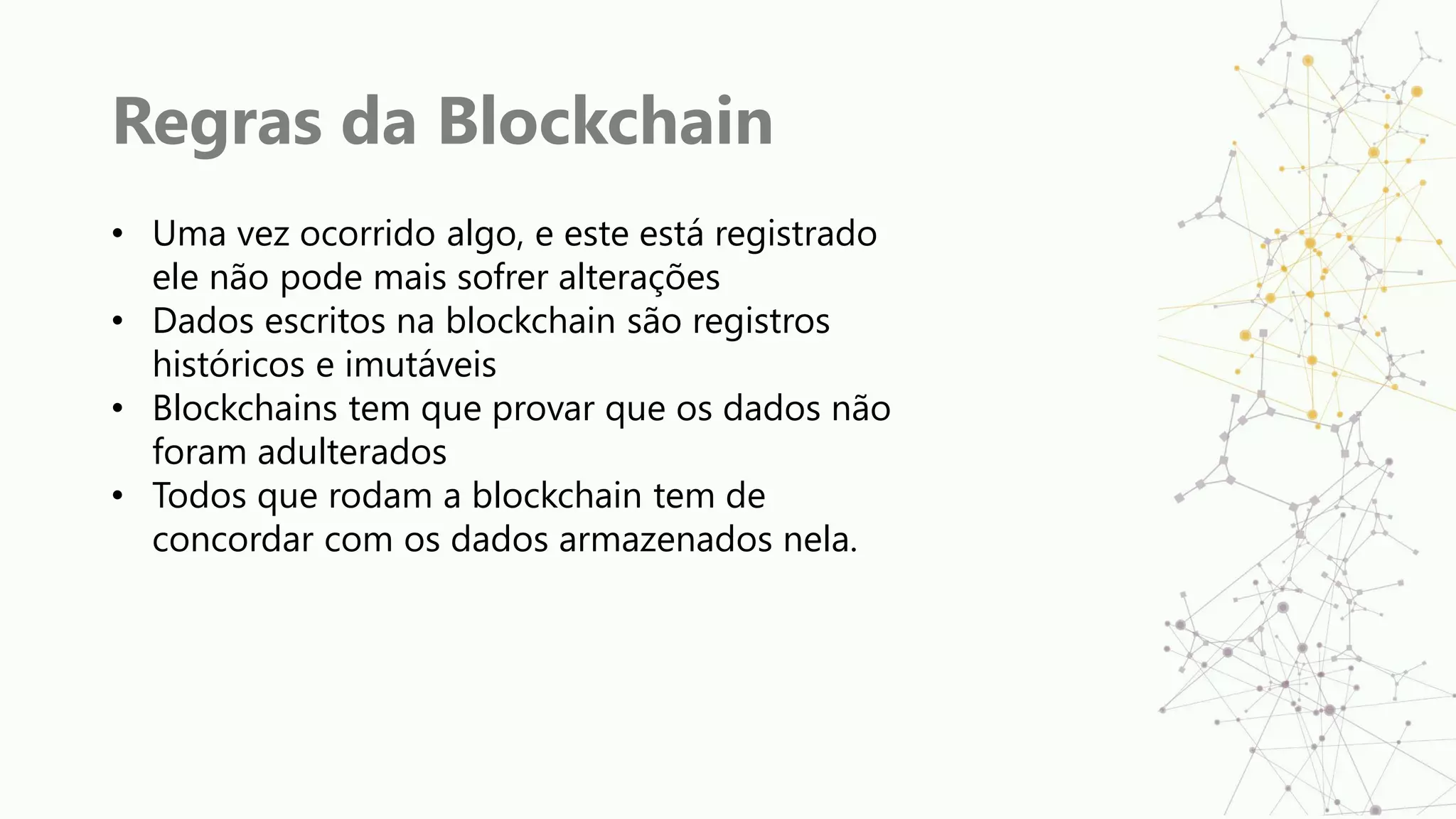 Regras da Blockchain
• Uma vez ocorrido algo, e este está registrado
ele não pode mais sofrer alterações
• Dados escritos na blockchain são registros
históricos e imutáveis
• Blockchains tem que provar que os dados não
foram adulterados
• Todos que rodam a blockchain tem de
concordar com os dados armazenados nela.
 