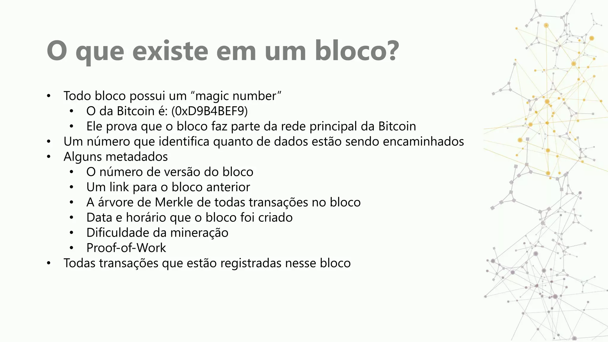 O que existe em um bloco?
• Todo bloco possui um “magic number”
• O da Bitcoin é: (0xD9B4BEF9)
• Ele prova que o bloco faz parte da rede principal da Bitcoin
• Um número que identifica quanto de dados estão sendo encaminhados
• Alguns metadados
• O número de versão do bloco
• Um link para o bloco anterior
• A árvore de Merkle de todas transações no bloco
• Data e horário que o bloco foi criado
• Dificuldade da mineração
• Proof-of-Work
• Todas transações que estão registradas nesse bloco
 