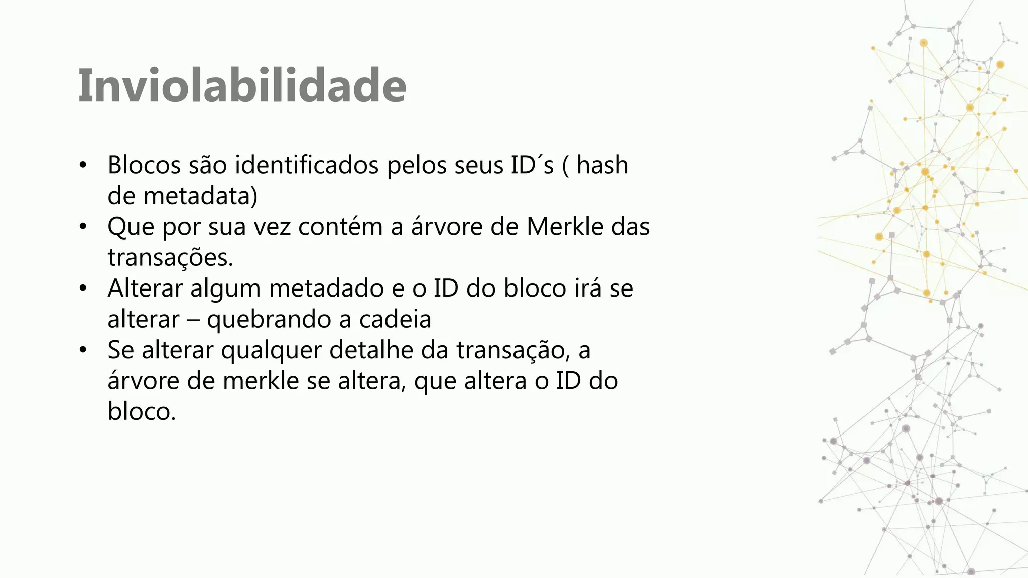 Inviolabilidade
• Blocos são identificados pelos seus ID´s ( hash
de metadata)
• Que por sua vez contém a árvore de Merkle das
transações.
• Alterar algum metadado e o ID do bloco irá se
alterar – quebrando a cadeia
• Se alterar qualquer detalhe da transação, a
árvore de merkle se altera, que altera o ID do
bloco.
 