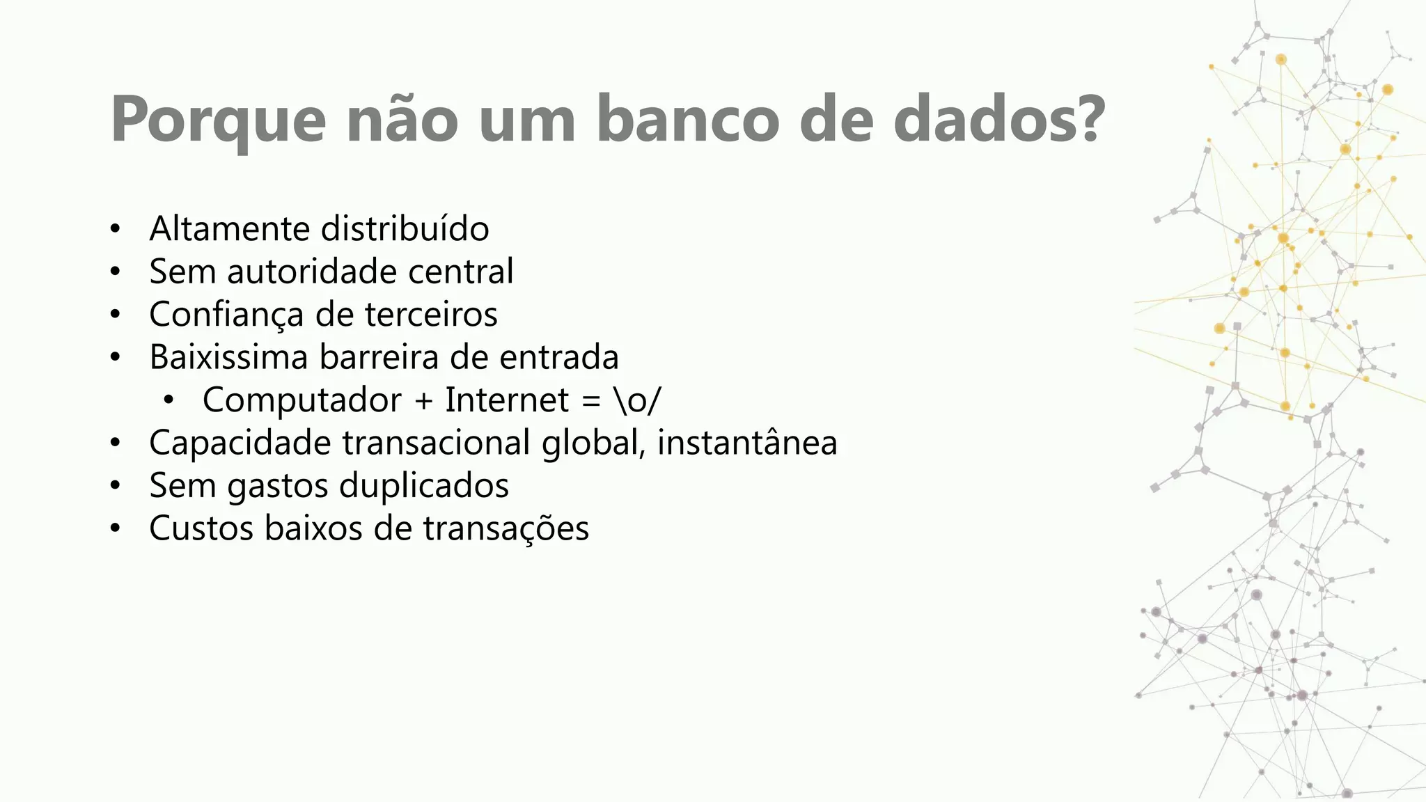 Porque não um banco de dados?
• Altamente distribuído
• Sem autoridade central
• Confiança de terceiros
• Baixissima barreira de entrada
• Computador + Internet = o/
• Capacidade transacional global, instantânea
• Sem gastos duplicados
• Custos baixos de transações
 