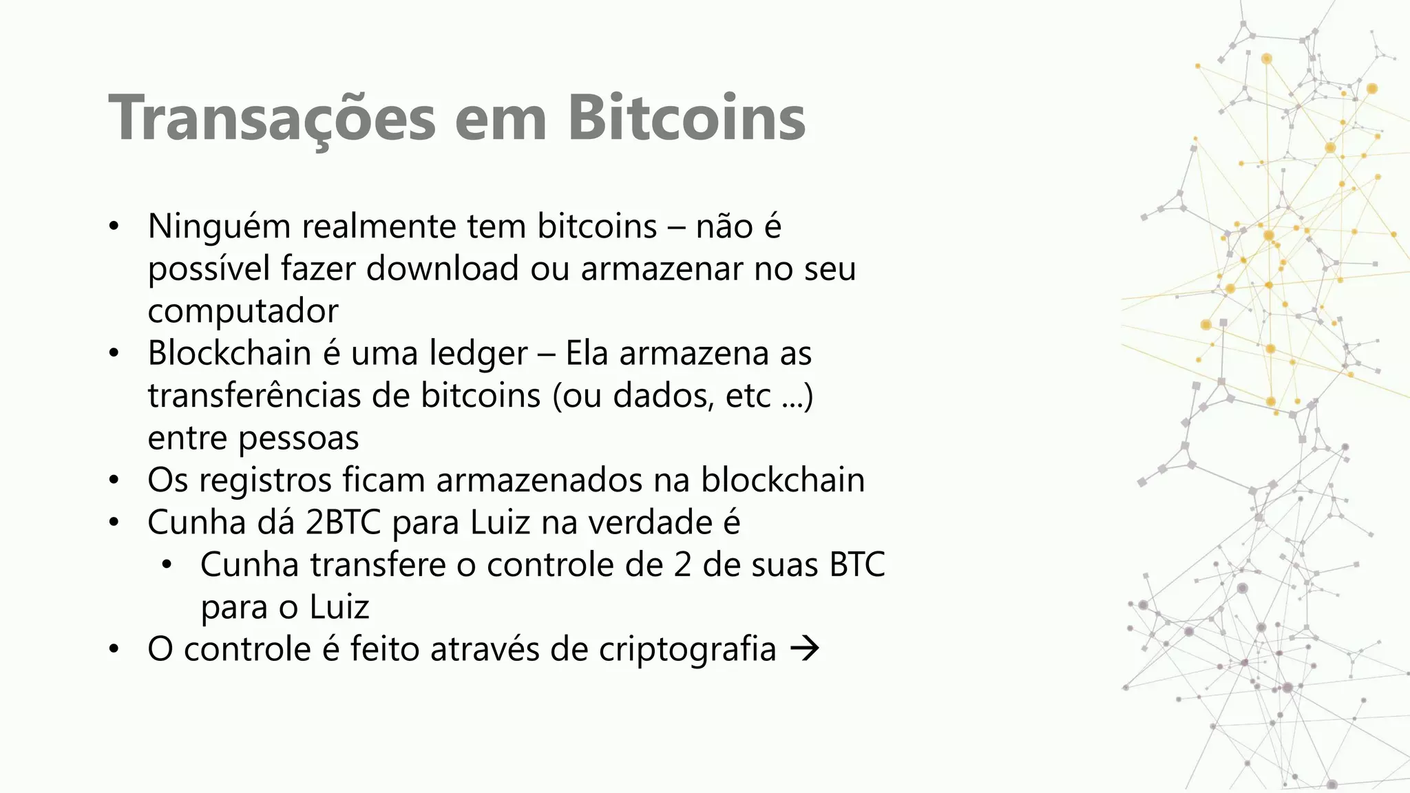 Transações em Bitcoins
• Ninguém realmente tem bitcoins – não é
possível fazer download ou armazenar no seu
computador
• Blockchain é uma ledger – Ela armazena as
transferências de bitcoins (ou dados, etc ...)
entre pessoas
• Os registros ficam armazenados na blockchain
• Cunha dá 2BTC para Luiz na verdade é
• Cunha transfere o controle de 2 de suas BTC
para o Luiz
• O controle é feito através de criptografia 
 
