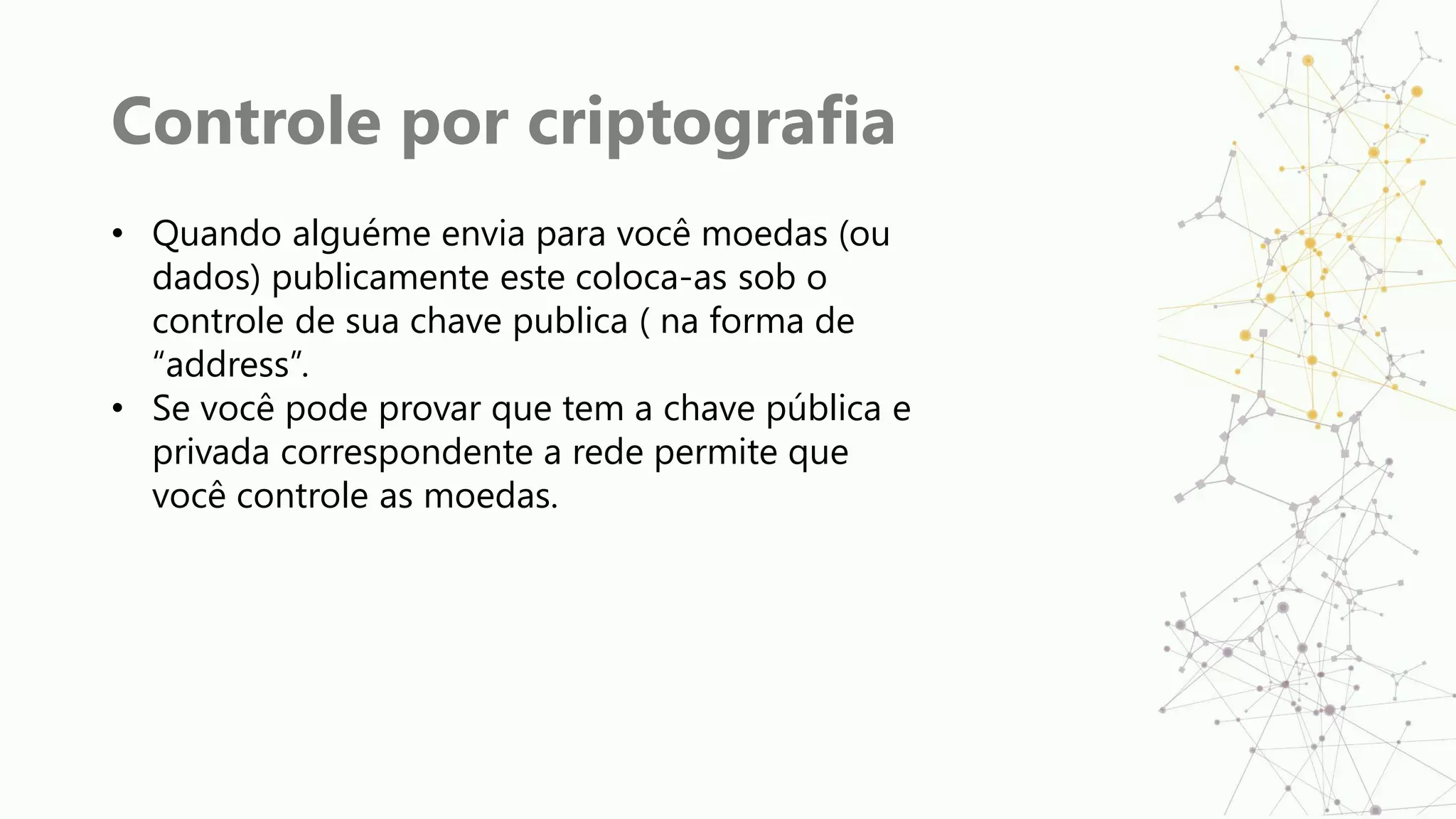 Controle por criptografia
• Quando alguéme envia para você moedas (ou
dados) publicamente este coloca-as sob o
controle de sua chave publica ( na forma de
“address”.
• Se você pode provar que tem a chave pública e
privada correspondente a rede permite que
você controle as moedas.
 