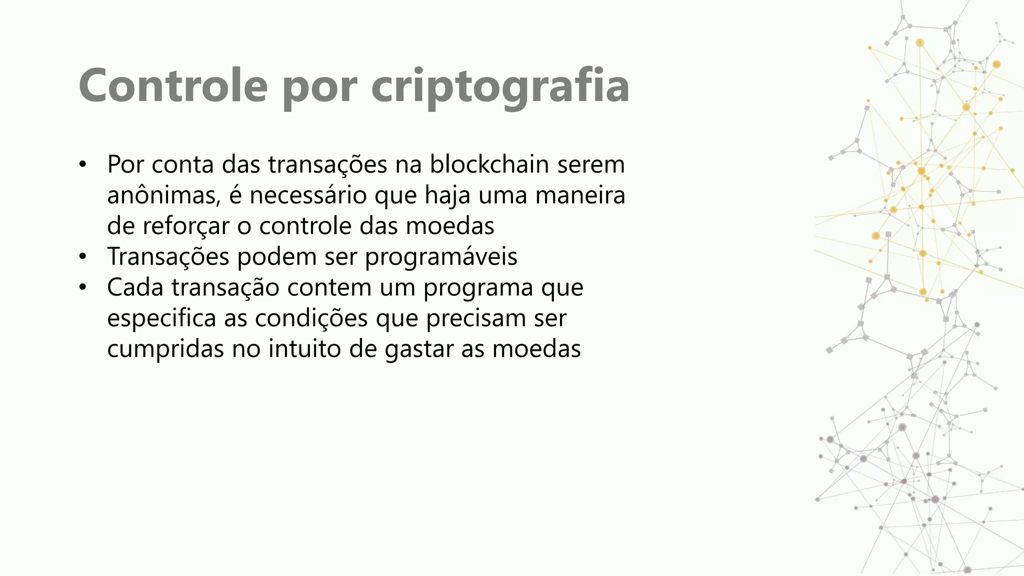 Controle por criptografia
• Por conta das transações na blockchain serem
anônimas, é necessário que haja uma maneira
de reforçar o controle das moedas
• Transações podem ser programáveis
• Cada transação contem um programa que
especifica as condições que precisam ser
cumpridas no intuito de gastar as moedas
 