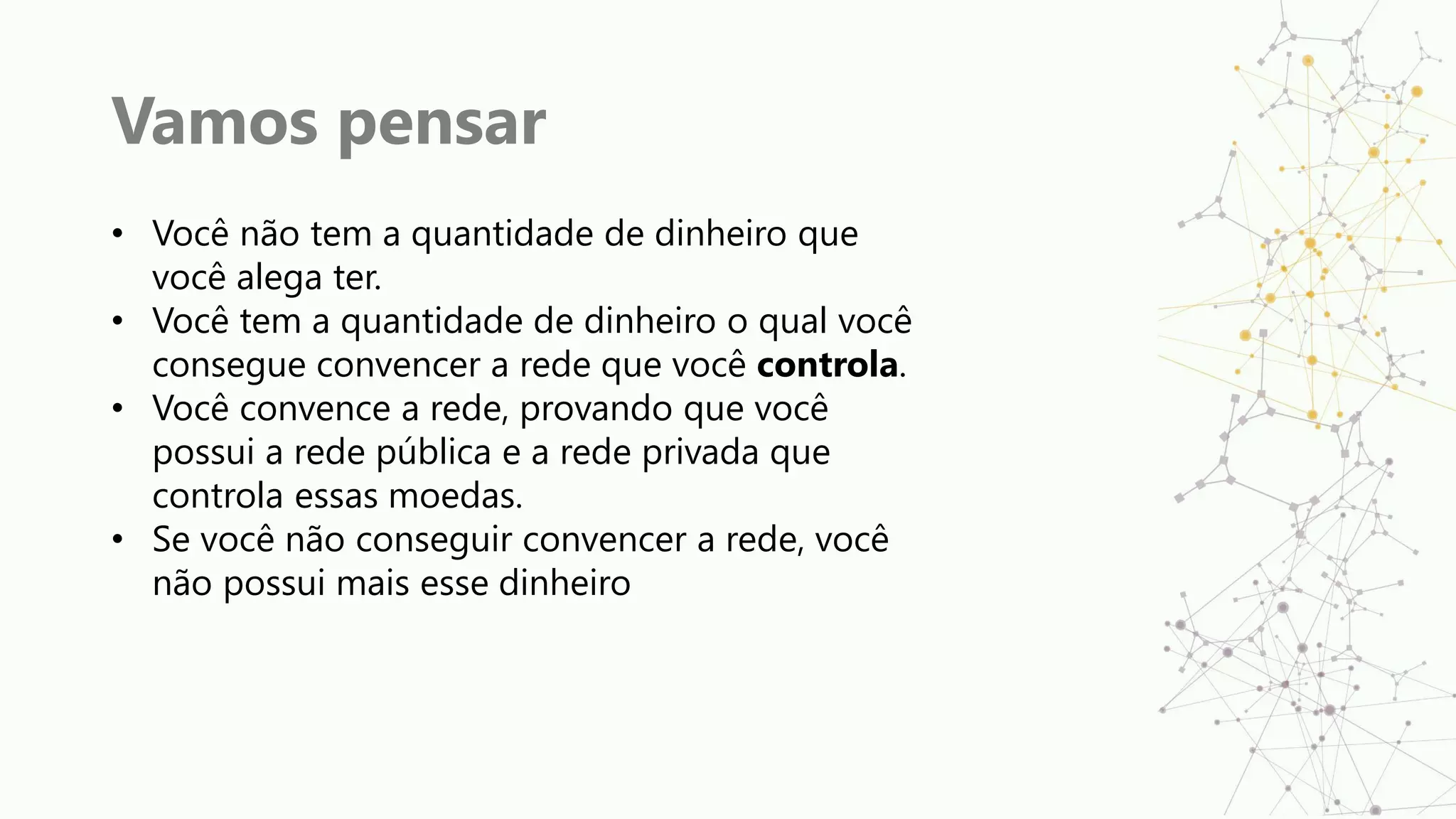 Vamos pensar
• Você não tem a quantidade de dinheiro que
você alega ter.
• Você tem a quantidade de dinheiro o qual você
consegue convencer a rede que você controla.
• Você convence a rede, provando que você
possui a rede pública e a rede privada que
controla essas moedas.
• Se você não conseguir convencer a rede, você
não possui mais esse dinheiro
 