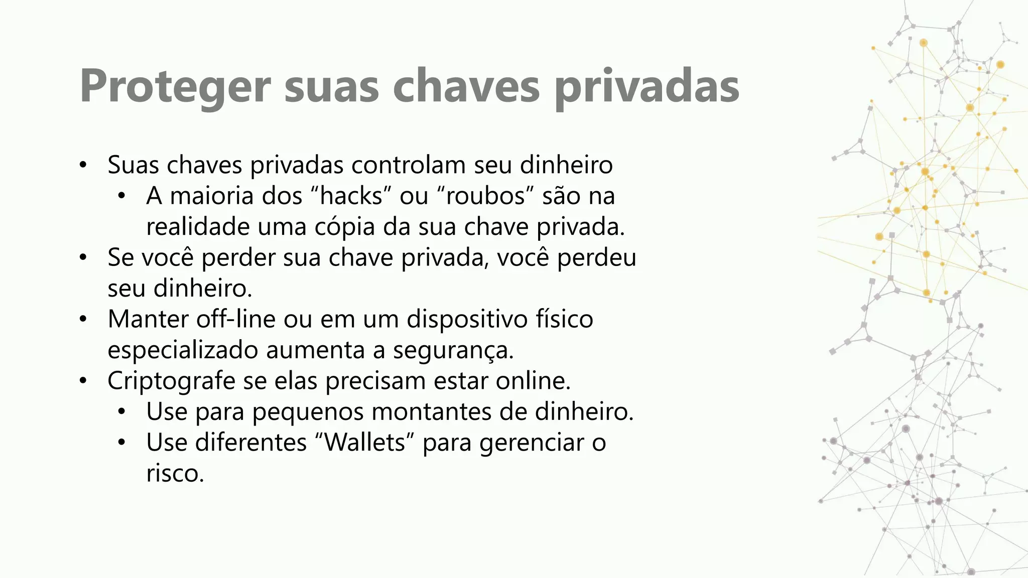 Proteger suas chaves privadas
• Suas chaves privadas controlam seu dinheiro
• A maioria dos “hacks” ou “roubos” são na
realidade uma cópia da sua chave privada.
• Se você perder sua chave privada, você perdeu
seu dinheiro.
• Manter off-line ou em um dispositivo físico
especializado aumenta a segurança.
• Criptografe se elas precisam estar online.
• Use para pequenos montantes de dinheiro.
• Use diferentes “Wallets” para gerenciar o
risco.
 
