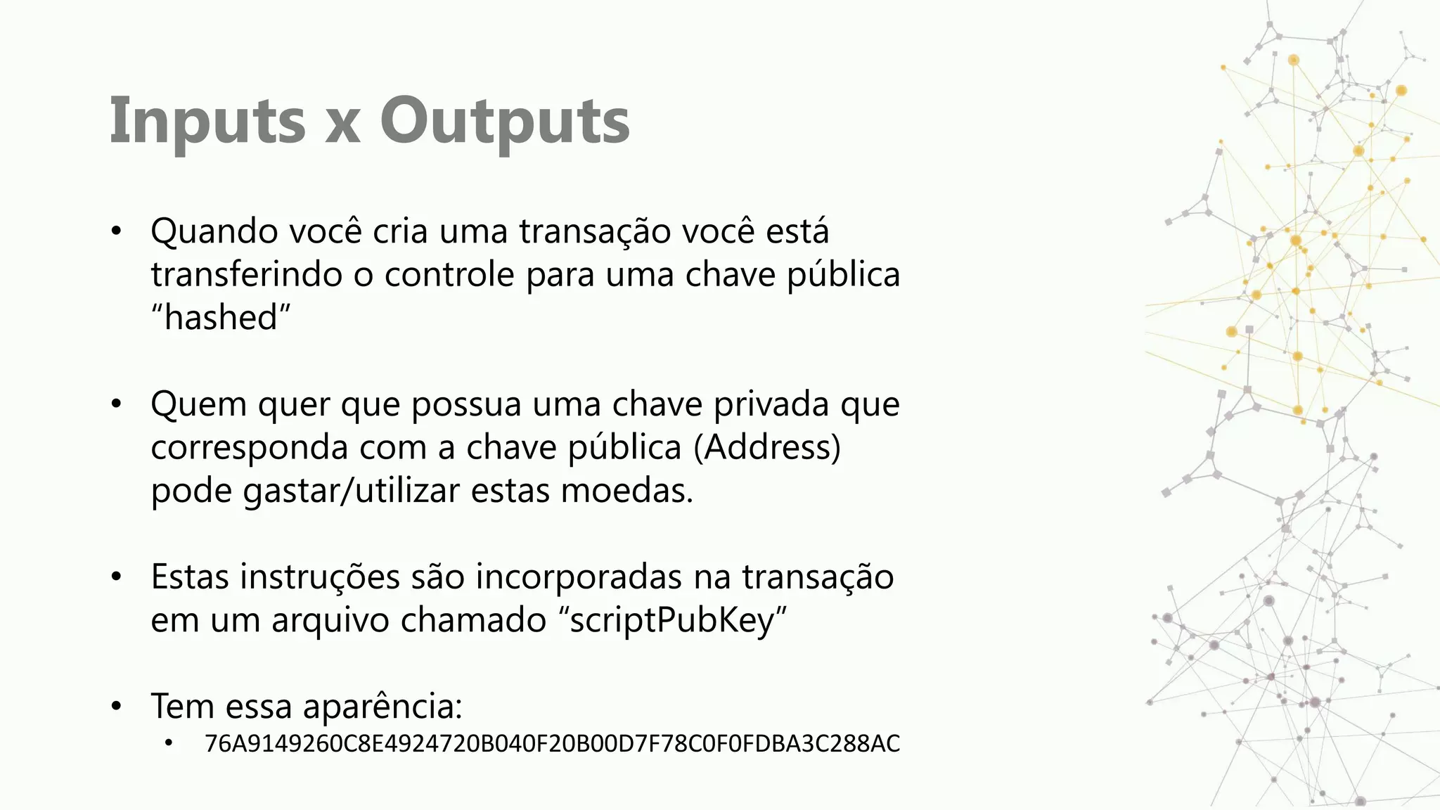 Inputs x Outputs
• Quando você cria uma transação você está
transferindo o controle para uma chave pública
“hashed”
• Quem quer que possua uma chave privada que
corresponda com a chave pública (Address)
pode gastar/utilizar estas moedas.
• Estas instruções são incorporadas na transação
em um arquivo chamado “scriptPubKey”
• Tem essa aparência:
• 76A9149260C8E4924720B040F20B00D7F78C0F0FDBA3C288AC
 