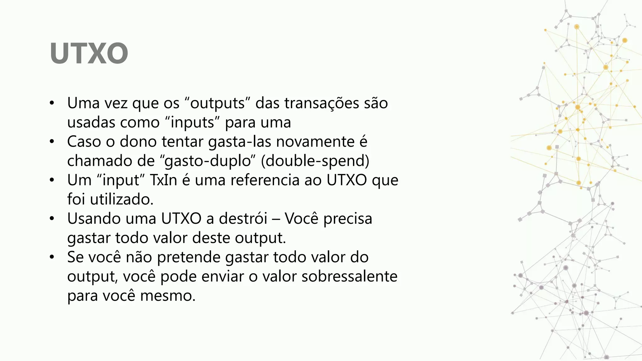 UTXO
• Uma vez que os “outputs” das transações são
usadas como “inputs” para uma
• Caso o dono tentar gasta-las novamente é
chamado de “gasto-duplo” (double-spend)
• Um “input” TxIn é uma referencia ao UTXO que
foi utilizado.
• Usando uma UTXO a destrói – Você precisa
gastar todo valor deste output.
• Se você não pretende gastar todo valor do
output, você pode enviar o valor sobressalente
para você mesmo.
 