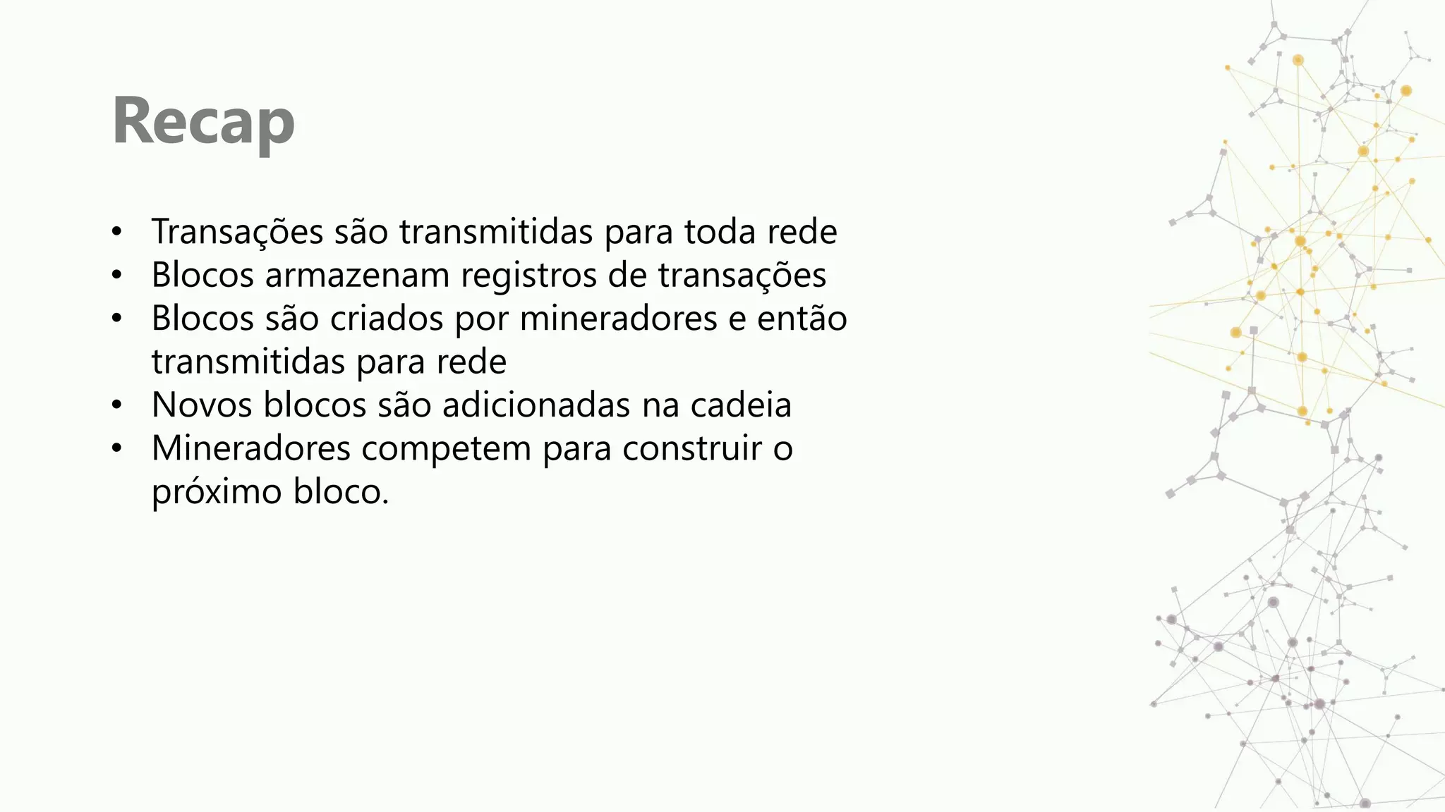 Recap
• Transações são transmitidas para toda rede
• Blocos armazenam registros de transações
• Blocos são criados por mineradores e então
transmitidas para rede
• Novos blocos são adicionadas na cadeia
• Mineradores competem para construir o
próximo bloco.
 