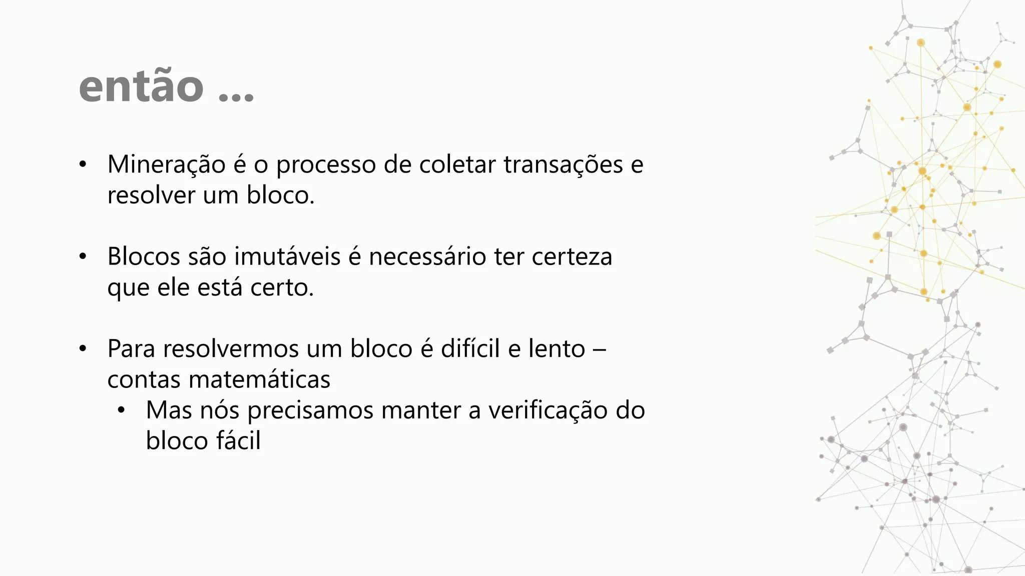 então ...
• Mineração é o processo de coletar transações e
resolver um bloco.
• Blocos são imutáveis é necessário ter certeza
que ele está certo.
• Para resolvermos um bloco é difícil e lento –
contas matemáticas
• Mas nós precisamos manter a verificação do
bloco fácil
 