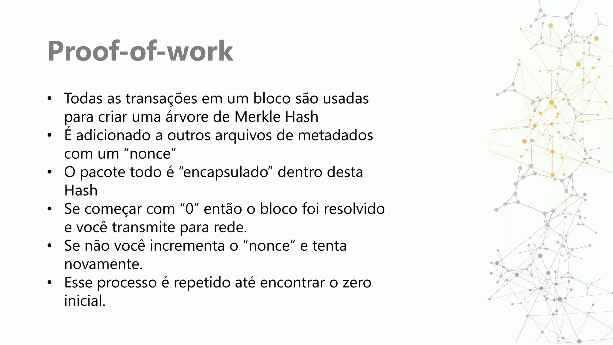 Proof-of-work
• Todas as transações em um bloco são usadas
para criar uma árvore de Merkle Hash
• É adicionado a outros arquivos de metadados
com um “nonce”
• O pacote todo é “encapsulado” dentro desta
Hash
• Se começar com “0” então o bloco foi resolvido
e você transmite para rede.
• Se não você incrementa o “nonce” e tenta
novamente.
• Esse processo é repetido até encontrar o zero
inicial.
 