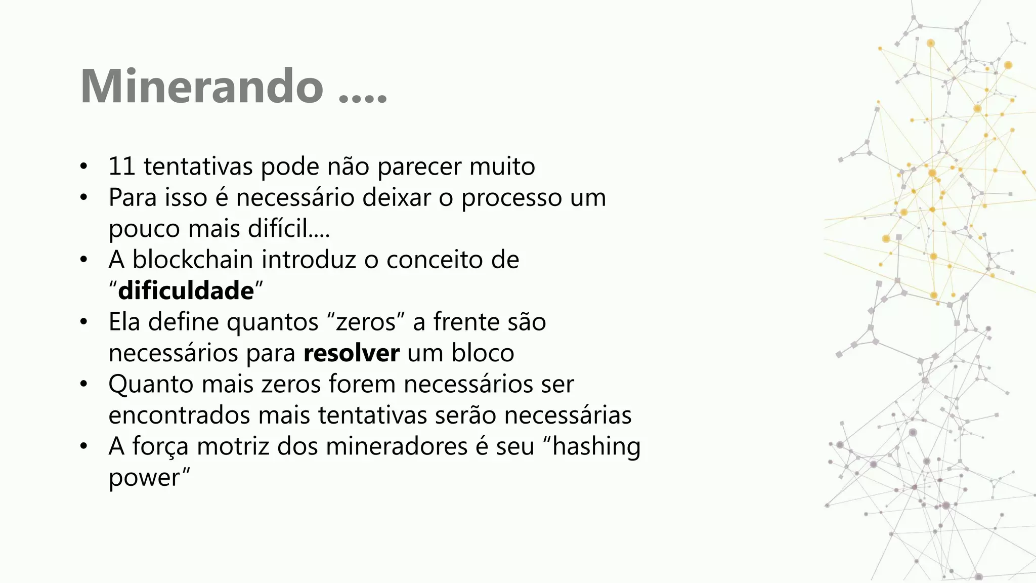 Minerando ....
• 11 tentativas pode não parecer muito
• Para isso é necessário deixar o processo um
pouco mais difícil....
• A blockchain introduz o conceito de
“dificuldade”
• Ela define quantos “zeros” a frente são
necessários para resolver um bloco
• Quanto mais zeros forem necessários ser
encontrados mais tentativas serão necessárias
• A força motriz dos mineradores é seu “hashing
power”
 