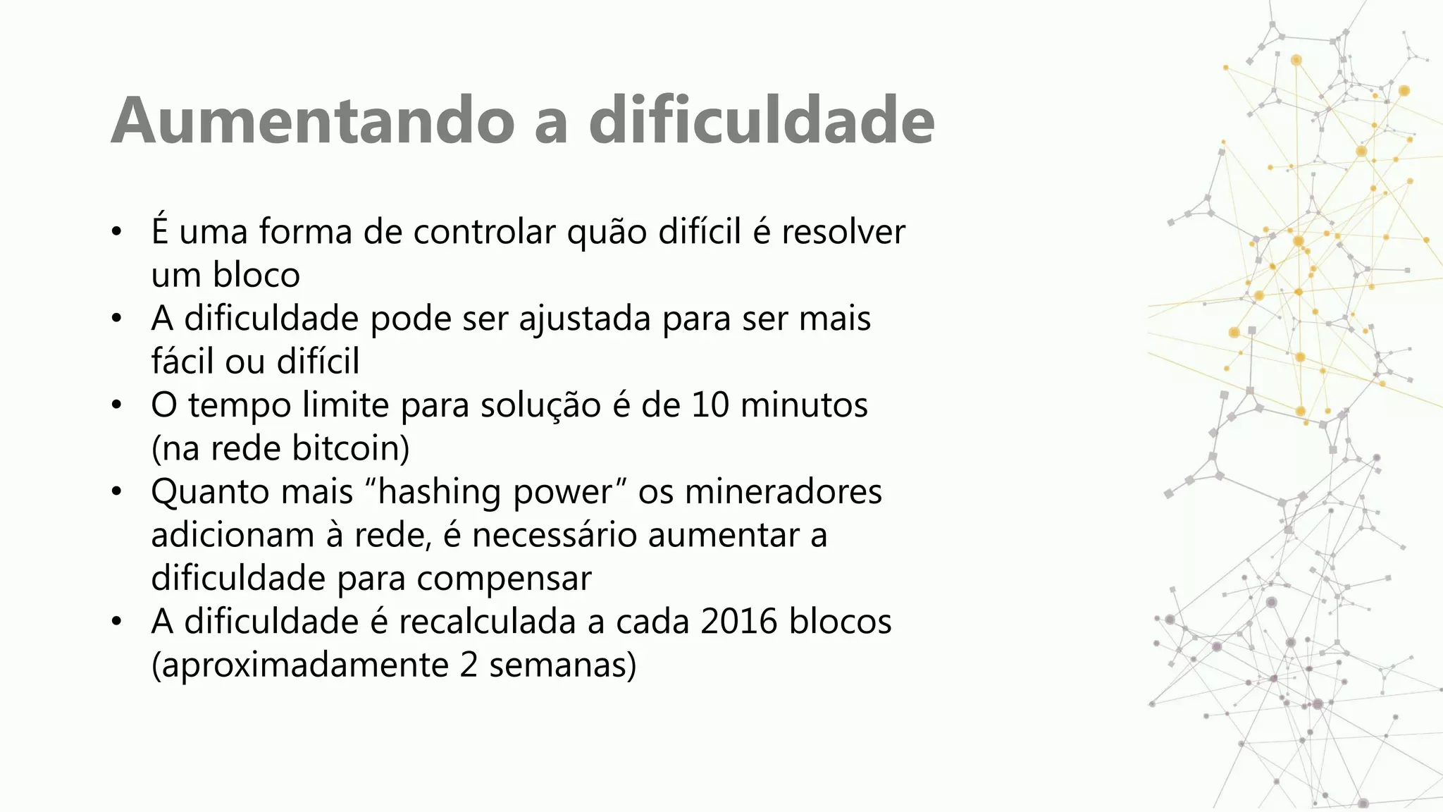 Aumentando a dificuldade
• É uma forma de controlar quão difícil é resolver
um bloco
• A dificuldade pode ser ajustada para ser mais
fácil ou difícil
• O tempo limite para solução é de 10 minutos
(na rede bitcoin)
• Quanto mais “hashing power” os mineradores
adicionam à rede, é necessário aumentar a
dificuldade para compensar
• A dificuldade é recalculada a cada 2016 blocos
(aproximadamente 2 semanas)
 