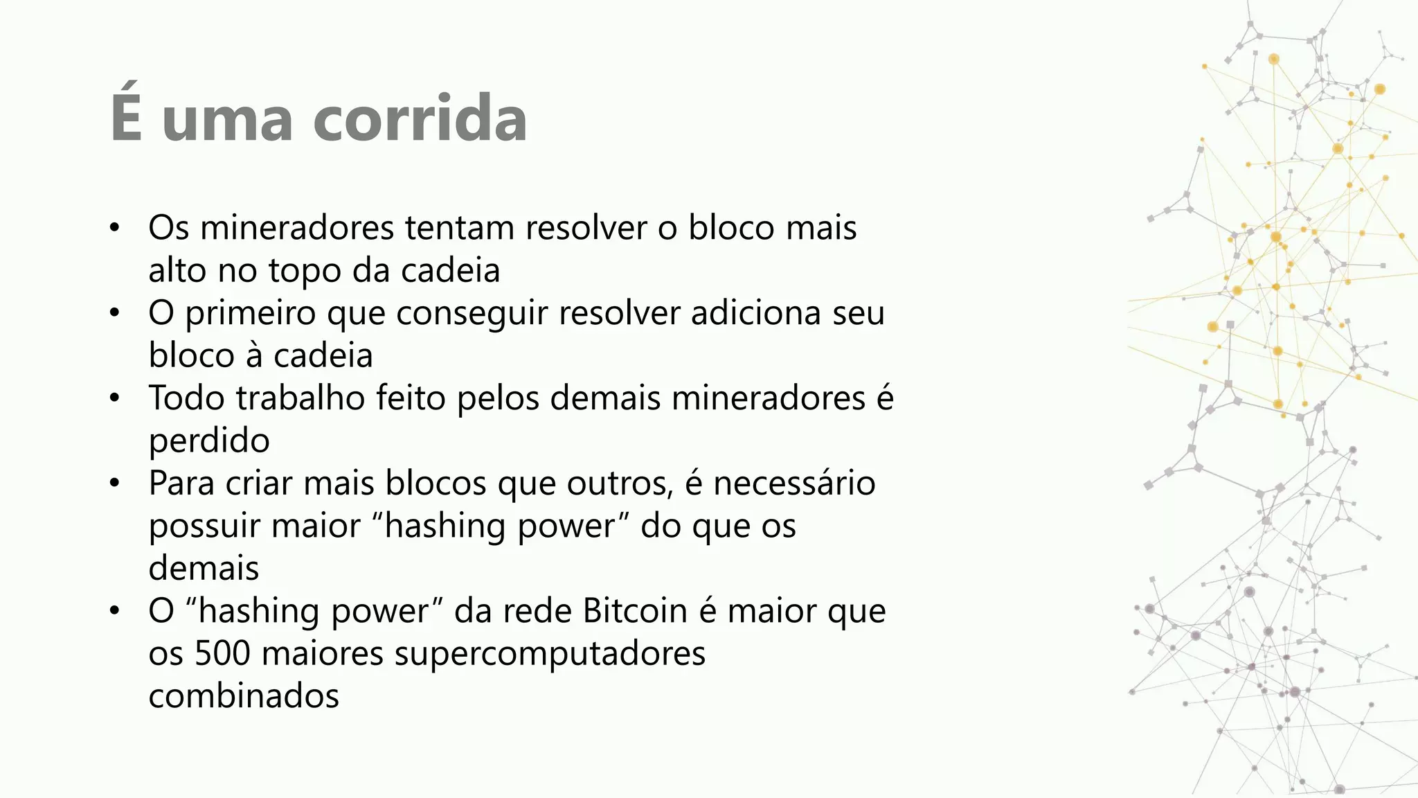 É uma corrida
• Os mineradores tentam resolver o bloco mais
alto no topo da cadeia
• O primeiro que conseguir resolver adiciona seu
bloco à cadeia
• Todo trabalho feito pelos demais mineradores é
perdido
• Para criar mais blocos que outros, é necessário
possuir maior “hashing power” do que os
demais
• O “hashing power” da rede Bitcoin é maior que
os 500 maiores supercomputadores
combinados
 
