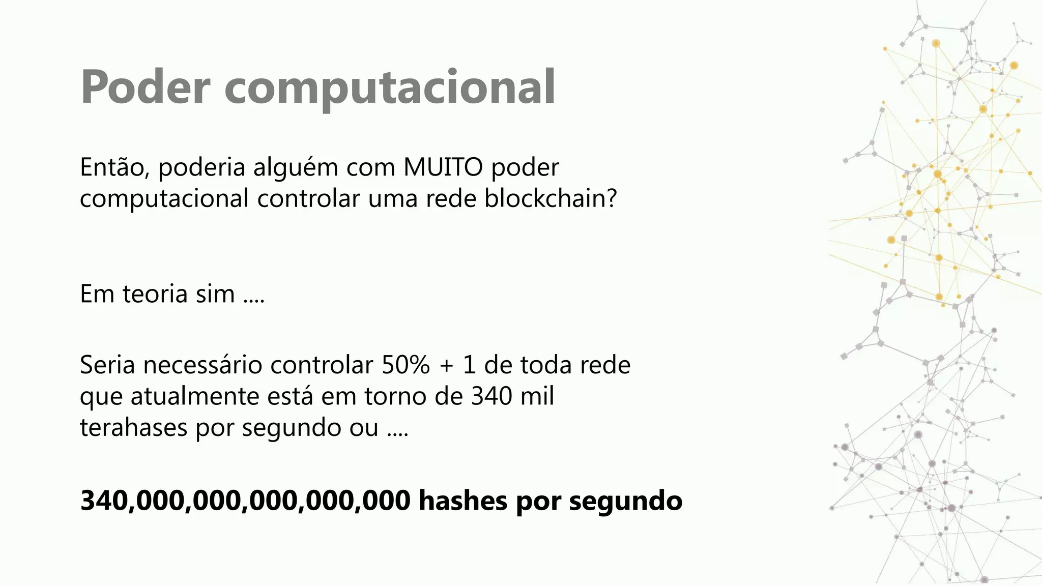 Poder computacional
Então, poderia alguém com MUITO poder
computacional controlar uma rede blockchain?
Em teoria sim ....
Seria necessário controlar 50% + 1 de toda rede
que atualmente está em torno de 340 mil
terahases por segundo ou ....
340,000,000,000,000,000 hashes por segundo
 