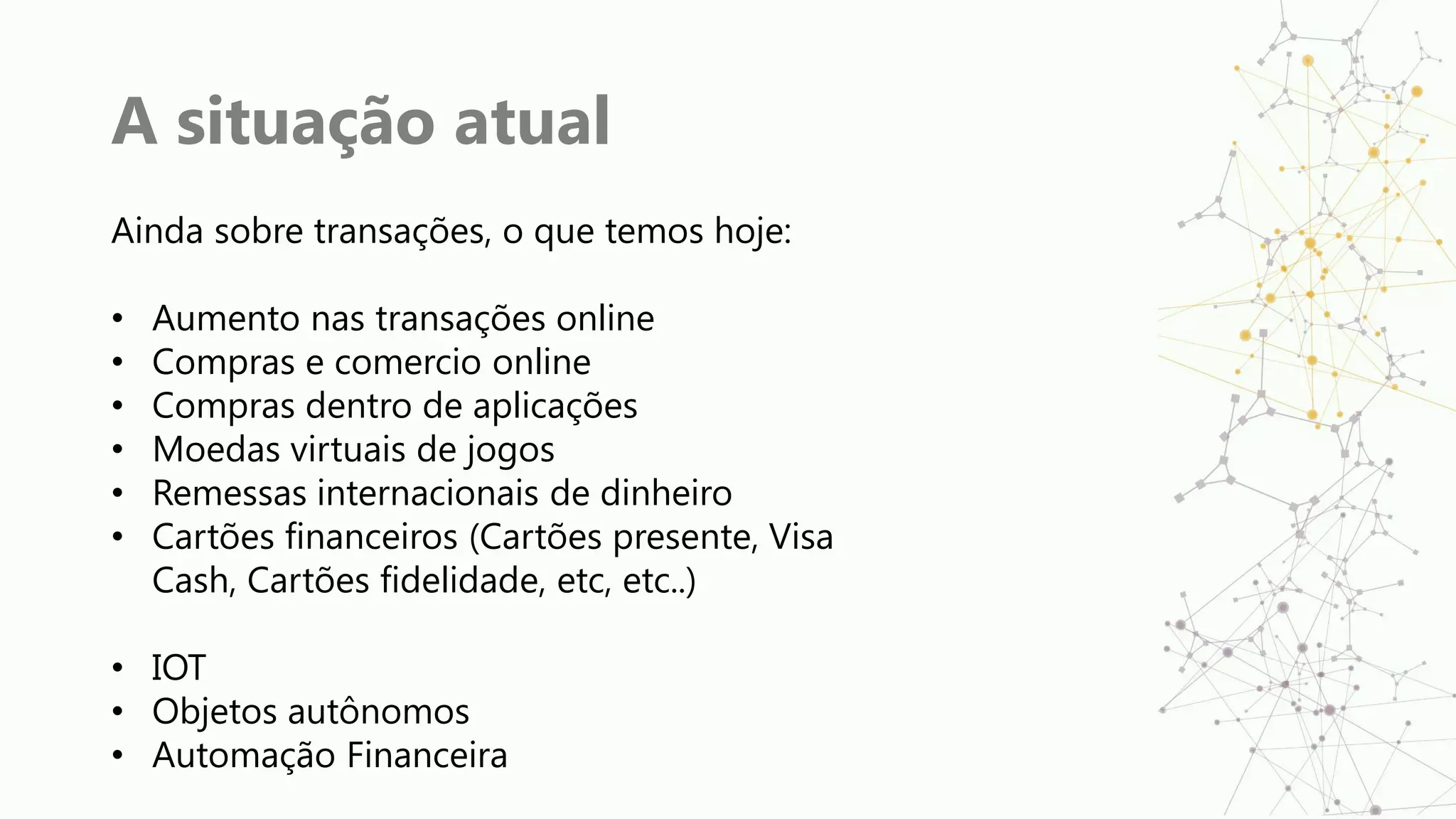 A situação atual
Ainda sobre transações, o que temos hoje:
• Aumento nas transações online
• Compras e comercio online
• Compras dentro de aplicações
• Moedas virtuais de jogos
• Remessas internacionais de dinheiro
• Cartões financeiros (Cartões presente, Visa
Cash, Cartões fidelidade, etc, etc..)
• IOT
• Objetos autônomos
• Automação Financeira
 