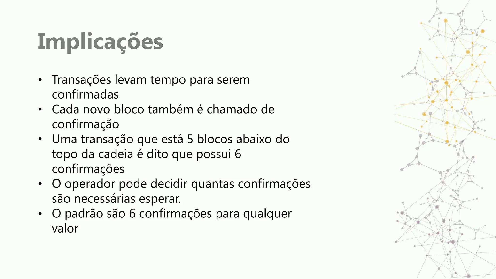 Implicações
• Transações levam tempo para serem
confirmadas
• Cada novo bloco também é chamado de
confirmação
• Uma transação que está 5 blocos abaixo do
topo da cadeia é dito que possui 6
confirmações
• O operador pode decidir quantas confirmações
são necessárias esperar.
• O padrão são 6 confirmações para qualquer
valor
 