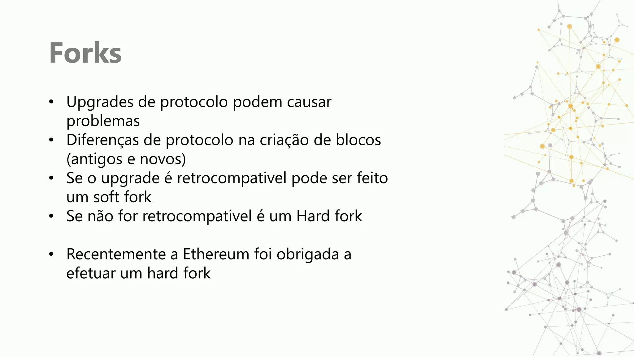Forks
• Upgrades de protocolo podem causar
problemas
• Diferenças de protocolo na criação de blocos
(antigos e novos)
• Se o upgrade é retrocompativel pode ser feito
um soft fork
• Se não for retrocompativel é um Hard fork
• Recentemente a Ethereum foi obrigada a
efetuar um hard fork
 