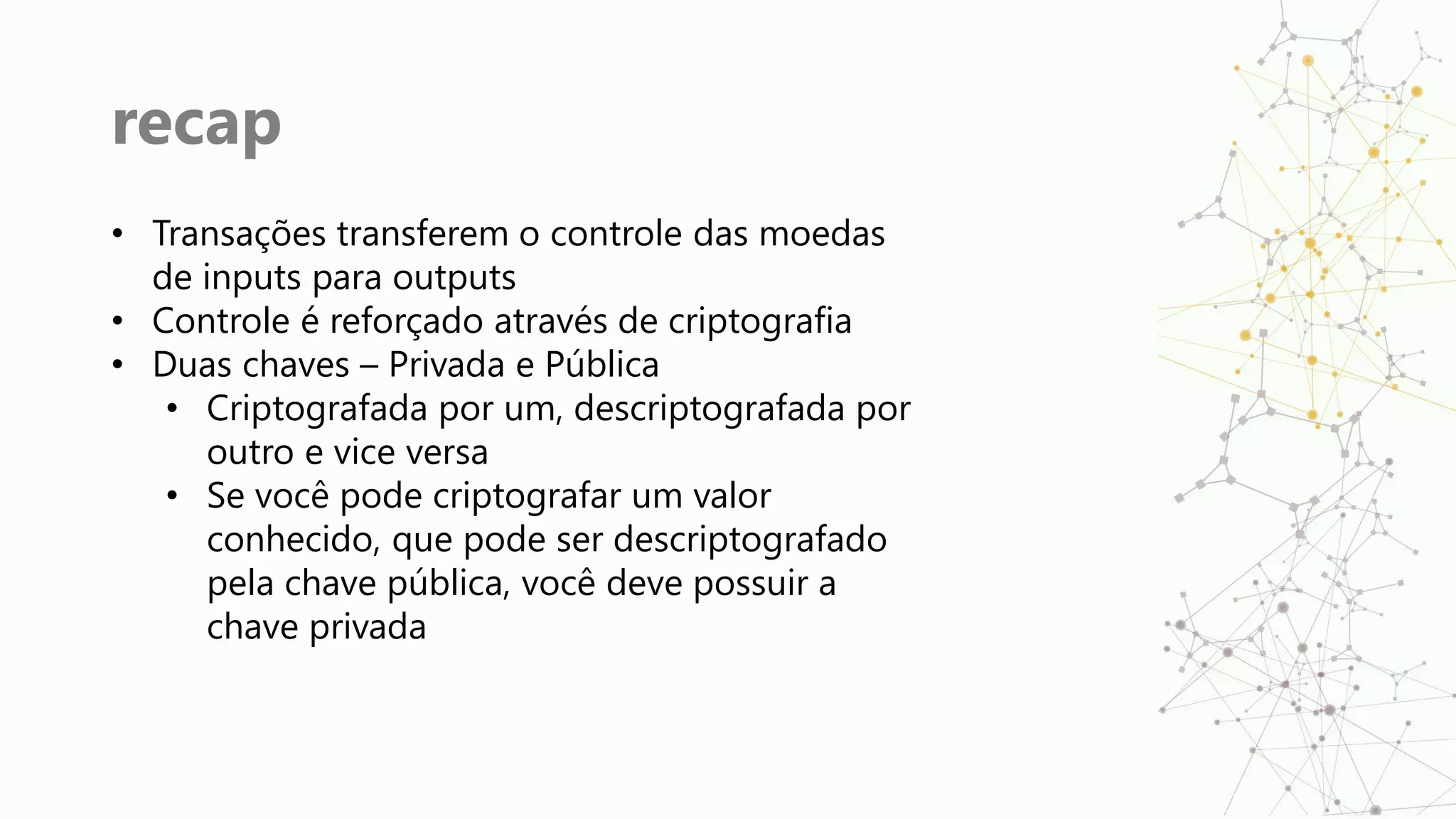 recap
• Transações transferem o controle das moedas
de inputs para outputs
• Controle é reforçado através de criptografia
• Duas chaves – Privada e Pública
• Criptografada por um, descriptografada por
outro e vice versa
• Se você pode criptografar um valor
conhecido, que pode ser descriptografado
pela chave pública, você deve possuir a
chave privada
 
