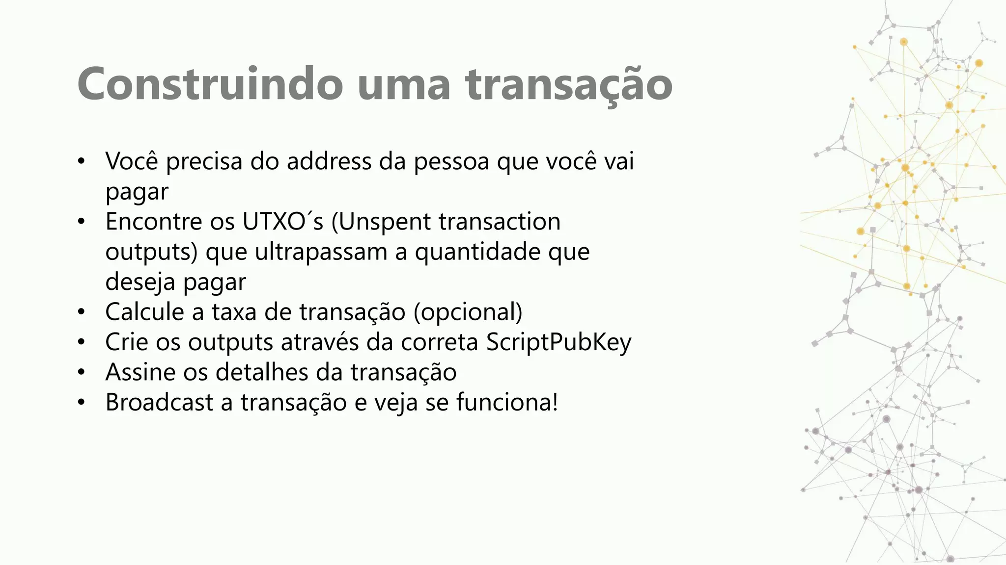 Construindo uma transação
• Você precisa do address da pessoa que você vai
pagar
• Encontre os UTXO´s (Unspent transaction
outputs) que ultrapassam a quantidade que
deseja pagar
• Calcule a taxa de transação (opcional)
• Crie os outputs através da correta ScriptPubKey
• Assine os detalhes da transação
• Broadcast a transação e veja se funciona!
 