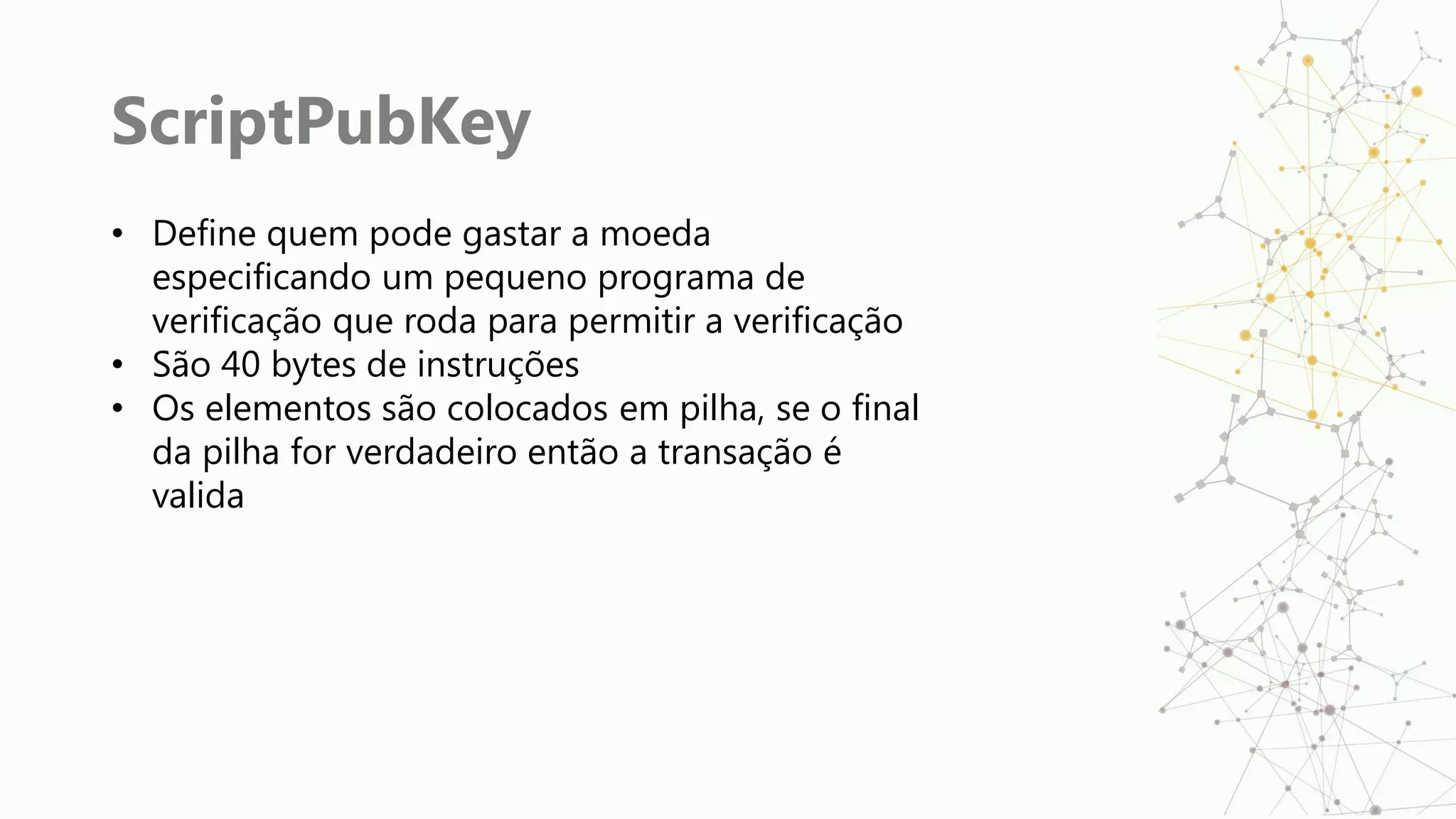 ScriptPubKey
• Define quem pode gastar a moeda
especificando um pequeno programa de
verificação que roda para permitir a verificação
• São 40 bytes de instruções
• Os elementos são colocados em pilha, se o final
da pilha for verdadeiro então a transação é
valida
 