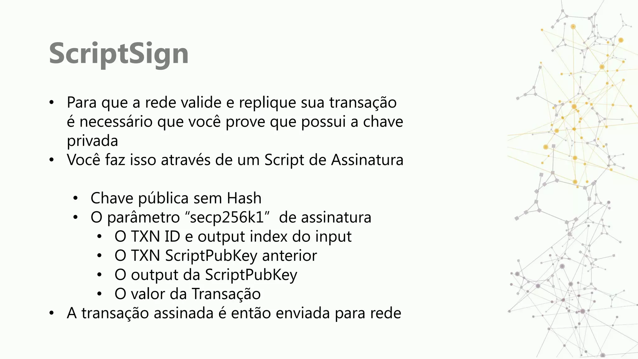 ScriptSign
• Para que a rede valide e replique sua transação
é necessário que você prove que possui a chave
privada
• Você faz isso através de um Script de Assinatura
• Chave pública sem Hash
• O parâmetro “secp256k1” de assinatura
• O TXN ID e output index do input
• O TXN ScriptPubKey anterior
• O output da ScriptPubKey
• O valor da Transação
• A transação assinada é então enviada para rede
 