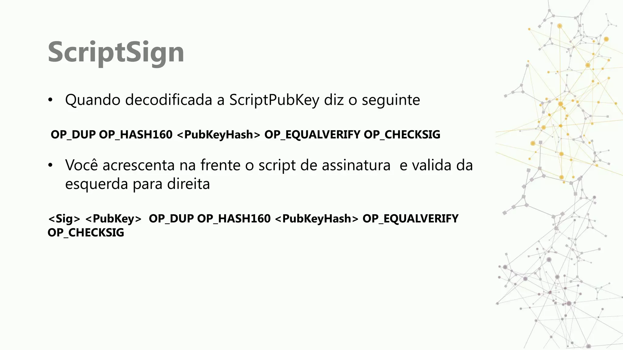 ScriptSign
• Quando decodificada a ScriptPubKey diz o seguinte
OP_DUP OP_HASH160 <PubKeyHash> OP_EQUALVERIFY OP_CHECKSIG
• Você acrescenta na frente o script de assinatura e valida da
esquerda para direita
<Sig> <PubKey> OP_DUP OP_HASH160 <PubKeyHash> OP_EQUALVERIFY
OP_CHECKSIG
 