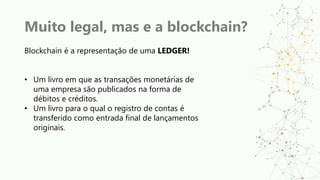 Muito legal, mas e a blockchain?
Blockchain é a representação de uma LEDGER!
• Um livro em que as transações monetárias de
uma empresa são publicados na forma de
débitos e créditos.
• Um livro para o qual o registro de contas é
transferido como entrada final de lançamentos
originais.
 