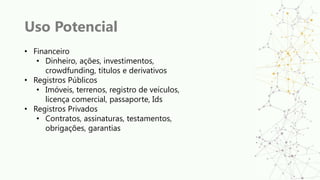 Uso Potencial
• Financeiro
• Dinheiro, ações, investimentos,
crowdfunding, títulos e derivativos
• Registros Públicos
• Imóveis, terrenos, registro de veículos,
licença comercial, passaporte, Ids
• Registros Privados
• Contratos, assinaturas, testamentos,
obrigações, garantias
 