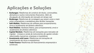 Aplicações e Soluções
• Exchanges: Plataformas de comércio de títulos, commodities,
derivativos e outros instrumentos financeiros. Além da
divulgação de informações de mercado em tempo real.
• Brokerage: Plataformas de corretagem que atuam como o meio
entre compradores e vendedores para facilitar transações.
• Soft Wallets: Plataformas de software para armazenamento,
envio e recebimento de dinheiro eletrônico.
• Hard Wallets: Hardware,Tokens, para armazenamento, envio e
recebimento de dinheiro eletrônico.
• Capital Markets: Plataformas de transações para mercados de
Capitais - Compra e venda de instrumentos de capital e divida -
relacionadas à governos, empresas e investidores.
• Investments and Loans: Plataformas de transações de
investimentos de riscos e empréstimos.
• Trade Finance Plataformas de financiamentos empresariais e
comerciais
 