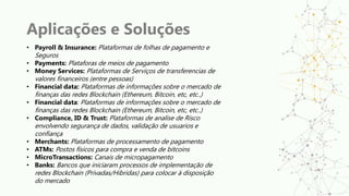 Aplicações e Soluções
• Payroll & Insurance: Plataformas de folhas de pagamento e
Seguros
• Payments: Plataforas de meios de pagamento
• Money Services: Plataformas de Serviços de transferencias de
valores financeiros (entre pessoas)
• Financial data: Plataformas de informações sobre o mercado de
finanças das redes Blockchain (Ethereum, Bitcoin, etc, etc..)
• Financial data: Plataformas de informações sobre o mercado de
finanças das redes Blockchain (Ethereum, Bitcoin, etc, etc..)
• Compliance, ID & Trust: Plataformas de analise de Risco
envolvendo segurança de dados, validação de usuarios e
confiança
• Merchants: Plataformas de processamento de pagamento
• ATMs: Postos físicos para compra e venda de bitcoins
• MicroTransactions: Canais de micropagamento
• Banks: Bancos que iniciaram processos de implementação de
redes Blockchain (Privadas/Hibridas) para colocar à disposição
do mercado
 