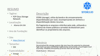 RESUMO
• Tagline:
• P2P Clous Storage
Network
• Localização:
• Atlanta GA USA
• Ano de Fundação:
• Site:
• https://storj.io/
• Tamanho:
• $$$
• Especializãção:
• Storage
Descrição
STORJ (storage), utiliza da banda e do armazenamento
disponibilizados por você, recompensando em dinheiro a
disponibilização destes recursos.
Ele fragmenta os arquivos e distribui pela rede, utilizando o
sistema da chaves públicas e privadas da blockchain para
identificar os proprietários dos arquivos.
Relevância
Decentralized file storage systems like storj have the potential to eliminate
high mark-up costs and Market inefficiencies and provide a much higher level
of privaty, reliability and quality of service than we see today
Vitalik Buterin - Ethereum
 