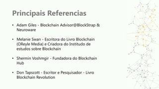 Principais Referencias
• Adam Giles - Blockchain Advisor@BlockStrap &
Neuroware
• Melanie Swan - Escritora do Livro Blockchain
(OReyle Media) e Criadora do Institudo de
estudos sobre Blockchain
• Shermin Voshmgir - Fundadora do Blockchain
Hub
• Don Tapscott - Escritor e Pesquisador - Livro
Blockchain Revolution
 