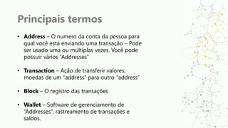 Principais termos
• Address – O numero da conta da pessoa para
qual você está enviando uma transação – Pode
ser usado uma ou múltiplas vezes. Você pode
possuir vários “Addresses”
• Transaction – Ação de transferir valores,
moedas de um “address” para outro “address”
• Block – O registro das transações
• Wallet – Software de gerenciamento de
“Addresses”, rastreamento de transações e
saldos.
 