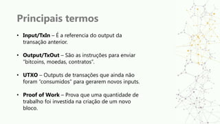Principais termos
• Input/TxIn – É a referencia do output da
transação anterior.
• Output/TxOut – São as instruções para enviar
“bitcoins, moedas, contratos”.
• UTXO – Outputs de transações que ainda não
foram “consumidos” para gerarem novos inputs.
• Proof of Work – Prova que uma quantidade de
trabalho foi investida na criação de um novo
bloco.
 
