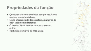 Propriedades da função
• Qualquer tamanho de dados sempre resulta no
mesmo tamanho da hash;
• Leves alterações de dados retorna números de
hash totalmente diferentes
• O mesmo input retorna sempre o mesmo
output
• Hashes são uma via de mão única
 