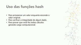 Uso das funções hash
• Para armazenar um valor enquanto esconde o
valor original.
• Para verificar a integridade de algum dado.
• Para provar que você fez todos cálculos
gerando carga computacional.
 