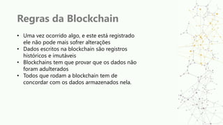 Regras da Blockchain
• Uma vez ocorrido algo, e este está registrado
ele não pode mais sofrer alterações
• Dados escritos na blockchain são registros
históricos e imutáveis
• Blockchains tem que provar que os dados não
foram adulterados
• Todos que rodam a blockchain tem de
concordar com os dados armazenados nela.
 