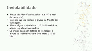 Inviolabilidade
• Blocos são identificados pelos seus ID´s ( hash
de metadata)
• Que por sua vez contém a árvore de Merkle das
transações.
• Alterar algum metadado e o ID do bloco irá se
alterar – quebrando a cadeia
• Se alterar qualquer detalhe da transação, a
árvore de merkle se altera, que altera o ID do
bloco.
 