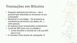 Transações em Bitcoins
• Ninguém realmente tem bitcoins – não é
possível fazer download ou armazenar no seu
computador
• Blockchain é uma ledger – Ela armazena as
transferências de bitcoins (ou dados, etc ...)
entre pessoas
• Os registros ficam armazenados na blockchain
• Cunha dá 2BTC para Luiz na verdade é
• Cunha transfere o controle de 2 de suas BTC
para o Luiz
• O controle é feito através de criptografia 
 