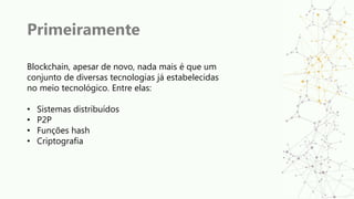 Primeiramente
Blockchain, apesar de novo, nada mais é que um
conjunto de diversas tecnologias já estabelecidas
no meio tecnológico. Entre elas:
• Sistemas distribuídos
• P2P
• Funções hash
• Criptografia
 