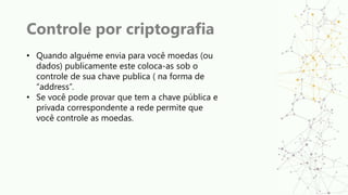 Controle por criptografia
• Quando alguéme envia para você moedas (ou
dados) publicamente este coloca-as sob o
controle de sua chave publica ( na forma de
“address”.
• Se você pode provar que tem a chave pública e
privada correspondente a rede permite que
você controle as moedas.
 