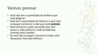 Vamos pensar
• Você não tem a quantidade de dinheiro que
você alega ter.
• Você tem a quantidade de dinheiro o qual você
consegue convencer a rede que você controla.
• Você convence a rede, provando que você
possui a rede pública e a rede privada que
controla essas moedas.
• Se você não conseguir convencer a rede, você
não possui mais esse dinheiro
 