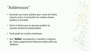 “Addresses”
• Esconde sua chave pública (por conta do Hash),
mesmo assim é necessário ter ambas chaves
(pública e privada)
• Esta é a forma que as pessoas podem te
mandar dinheiro/moeda/dados
• Você pode ter muitos endereços
• Sua “Wallet” acompanha e mantém o registro
de todos pagamentos feitos/enviados pelo seu
“Address”
 