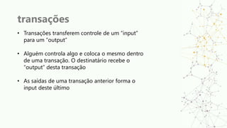 transações
• Transações transferem controle de um “input”
para um “output”
• Alguém controla algo e coloca o mesmo dentro
de uma transação. O destinatário recebe o
“output” desta transação
• As saídas de uma transação anterior forma o
input deste último
 