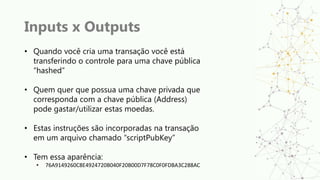 Inputs x Outputs
• Quando você cria uma transação você está
transferindo o controle para uma chave pública
“hashed”
• Quem quer que possua uma chave privada que
corresponda com a chave pública (Address)
pode gastar/utilizar estas moedas.
• Estas instruções são incorporadas na transação
em um arquivo chamado “scriptPubKey”
• Tem essa aparência:
• 76A9149260C8E4924720B040F20B00D7F78C0F0FDBA3C288AC
 