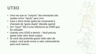 UTXO
• Uma vez que os “outputs” das transações são
usadas como “inputs” para uma
• Caso o dono tentar gasta-las novamente é
chamado de “gasto-duplo” (double-spend)
• Um “input” TxIn é uma referencia ao UTXO que
foi utilizado.
• Usando uma UTXO a destrói – Você precisa
gastar todo valor deste output.
• Se você não pretende gastar todo valor do
output, você pode enviar o valor sobressalente
para você mesmo.
 