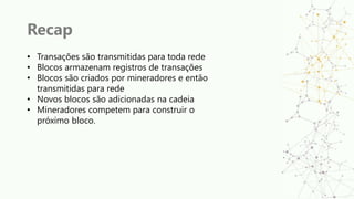 Recap
• Transações são transmitidas para toda rede
• Blocos armazenam registros de transações
• Blocos são criados por mineradores e então
transmitidas para rede
• Novos blocos são adicionadas na cadeia
• Mineradores competem para construir o
próximo bloco.
 