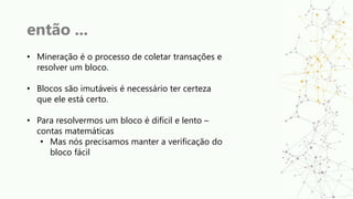 então ...
• Mineração é o processo de coletar transações e
resolver um bloco.
• Blocos são imutáveis é necessário ter certeza
que ele está certo.
• Para resolvermos um bloco é difícil e lento –
contas matemáticas
• Mas nós precisamos manter a verificação do
bloco fácil
 